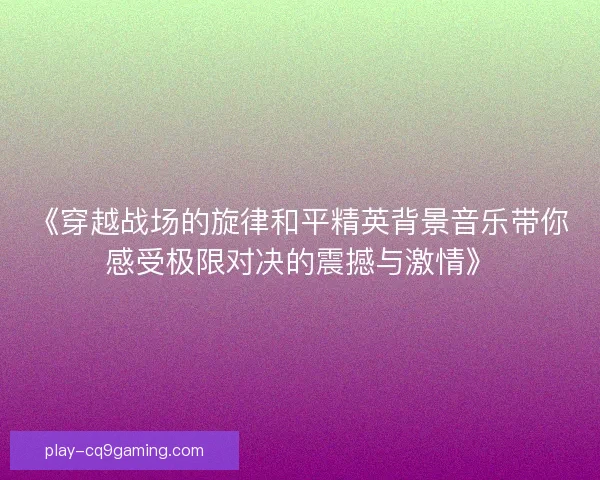 《穿越战场的旋律和平精英背景音乐带你感受极限对决的震撼与激情》