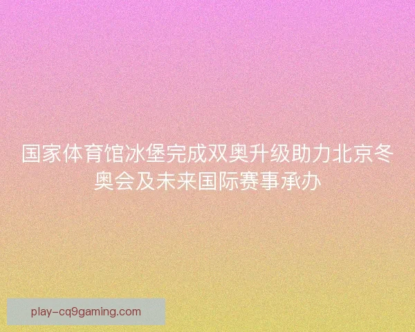 国家体育馆冰堡完成双奥升级助力北京冬奥会及未来国际赛事承办