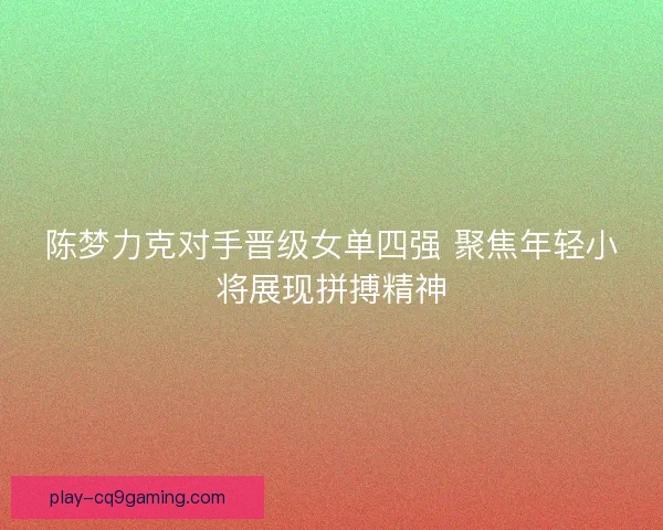 陈梦力克对手晋级女单四强 聚焦年轻小将展现拼搏精神