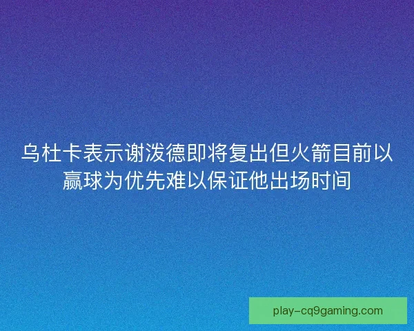 乌杜卡表示谢泼德即将复出但火箭目前以赢球为优先难以保证他出场时间 乌杜卡表示谢泼德即将复出但火箭目前以赢球为优先难以保证他出场时间