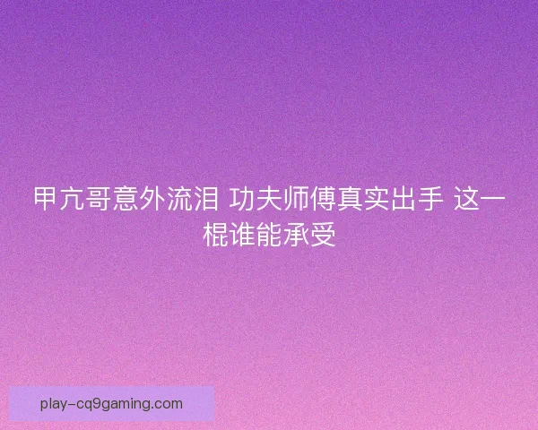 甲亢哥意外流泪 功夫师傅真实出手 这一棍谁能承受