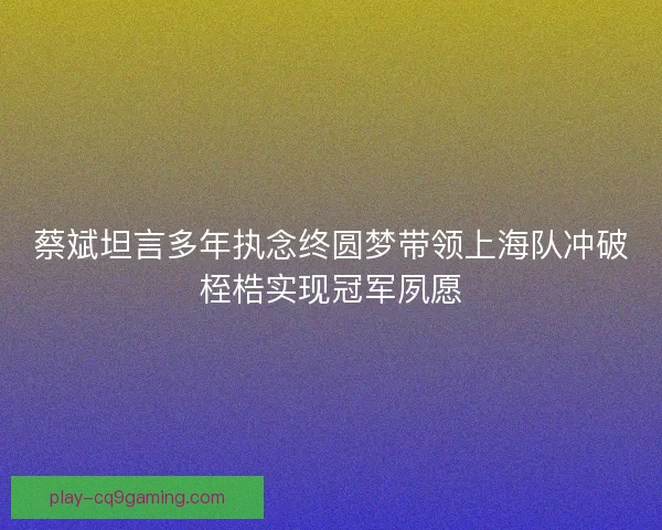 蔡斌坦言多年执念终圆梦带领上海队冲破桎梏实现冠军夙愿
