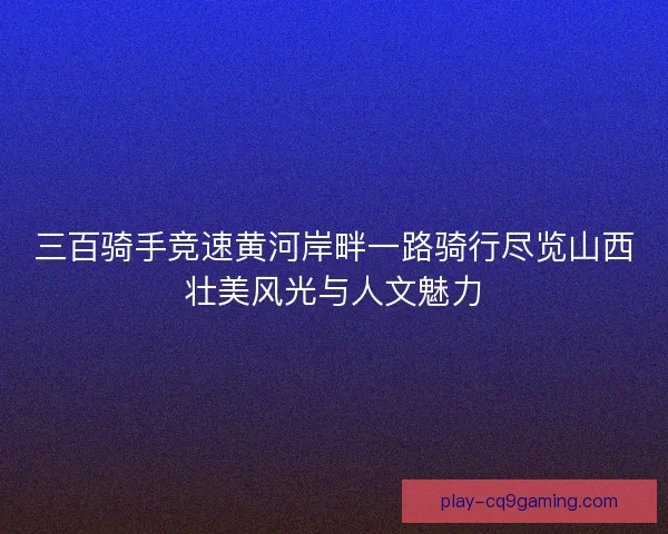 三百骑手竞速黄河岸畔一路骑行尽览山西壮美风光与人文魅力