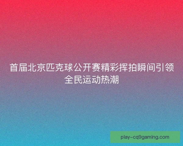 首届北京匹克球公开赛精彩挥拍瞬间引领全民运动热潮