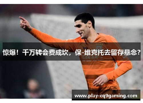 惊爆!千万转会费成坎,保-维克托去留存悬念?